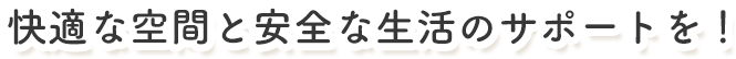 快適な空間と安全な生活のサポートを！